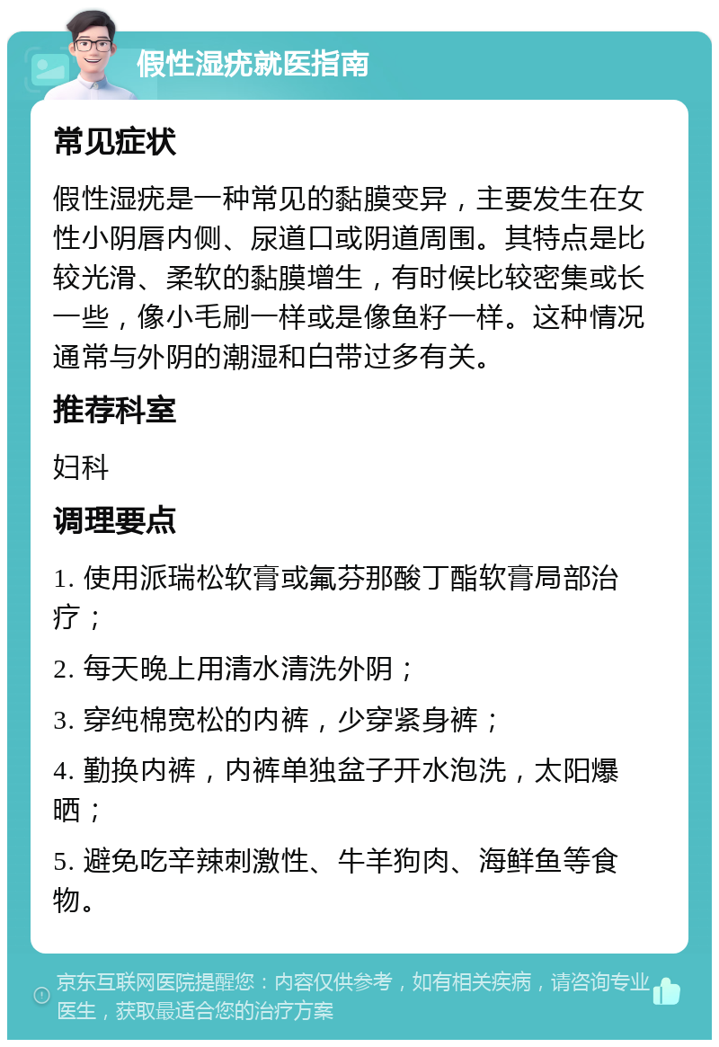 假性湿疣就医指南 常见症状 假性湿疣是一种常见的黏膜变异，主要发生在女性小阴唇内侧、尿道口或阴道周围。其特点是比较光滑、柔软的黏膜增生，有时候比较密集或长一些，像小毛刷一样或是像鱼籽一样。这种情况通常与外阴的潮湿和白带过多有关。 推荐科室 妇科 调理要点 1. 使用派瑞松软膏或氟芬那酸丁酯软膏局部治疗； 2. 每天晚上用清水清洗外阴； 3. 穿纯棉宽松的内裤，少穿紧身裤； 4. 勤换内裤，内裤单独盆子开水泡洗，太阳爆晒； 5. 避免吃辛辣刺激性、牛羊狗肉、海鲜鱼等食物。