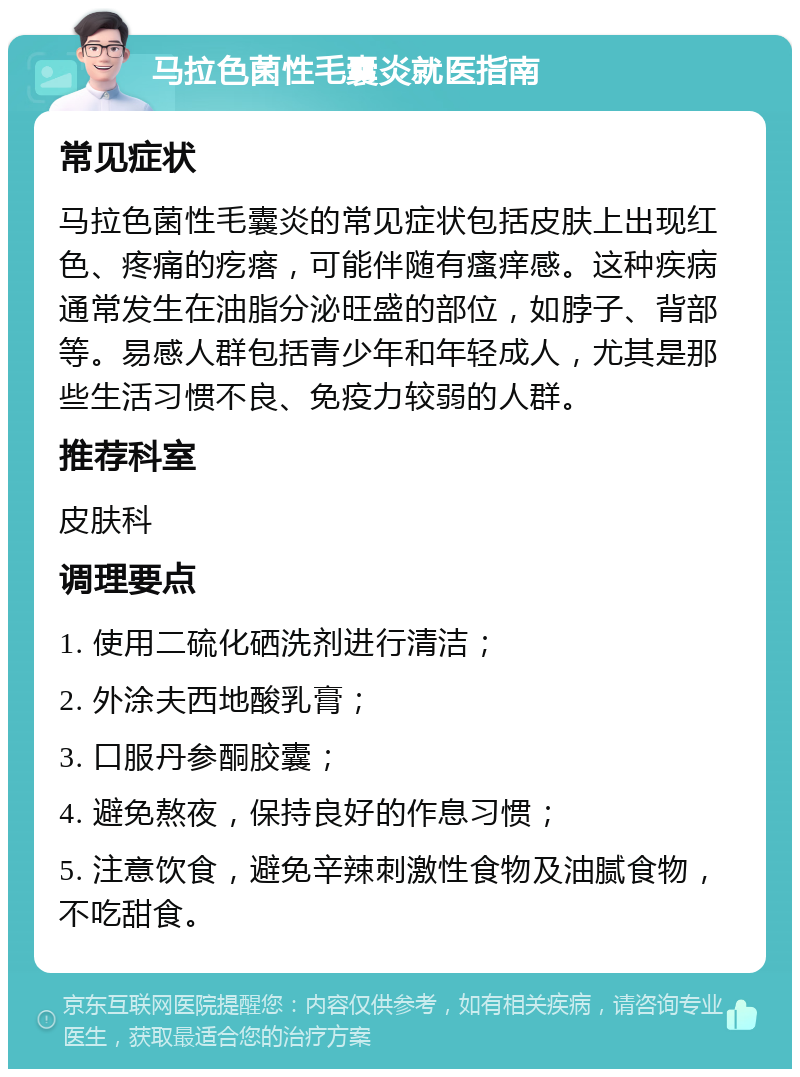 马拉色菌性毛囊炎就医指南 常见症状 马拉色菌性毛囊炎的常见症状包括皮肤上出现红色、疼痛的疙瘩，可能伴随有瘙痒感。这种疾病通常发生在油脂分泌旺盛的部位，如脖子、背部等。易感人群包括青少年和年轻成人，尤其是那些生活习惯不良、免疫力较弱的人群。 推荐科室 皮肤科 调理要点 1. 使用二硫化硒洗剂进行清洁； 2. 外涂夫西地酸乳膏； 3. 口服丹参酮胶囊； 4. 避免熬夜，保持良好的作息习惯； 5. 注意饮食，避免辛辣刺激性食物及油腻食物，不吃甜食。