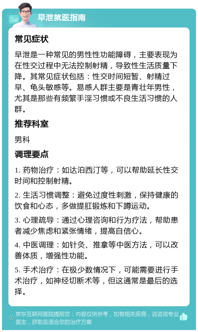 早泄就医指南 常见症状 早泄是一种常见的男性性功能障碍，主要表现为在性交过程中无法控制射精，导致性生活质量下降。其常见症状包括：性交时间短暂、射精过早、龟头敏感等。易感人群主要是青壮年男性，尤其是那些有频繁手淫习惯或不良生活习惯的人群。 推荐科室 男科 调理要点 1. 药物治疗：如达泊西汀等，可以帮助延长性交时间和控制射精。 2. 生活习惯调整：避免过度性刺激，保持健康的饮食和心态，多做提肛锻炼和下蹲运动。 3. 心理疏导：通过心理咨询和行为疗法，帮助患者减少焦虑和紧张情绪，提高自信心。 4. 中医调理：如针灸、推拿等中医方法，可以改善体质，增强性功能。 5. 手术治疗：在极少数情况下，可能需要进行手术治疗，如神经切断术等，但这通常是最后的选择。