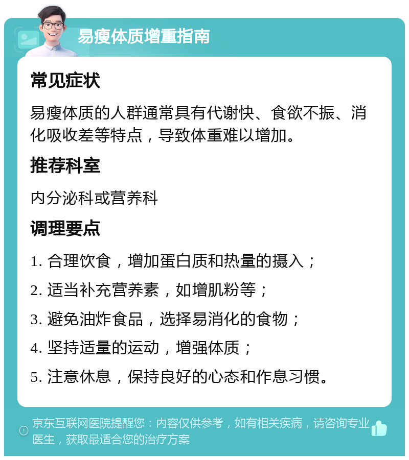 易瘦体质增重指南 常见症状 易瘦体质的人群通常具有代谢快、食欲不振、消化吸收差等特点，导致体重难以增加。 推荐科室 内分泌科或营养科 调理要点 1. 合理饮食，增加蛋白质和热量的摄入； 2. 适当补充营养素，如增肌粉等； 3. 避免油炸食品，选择易消化的食物； 4. 坚持适量的运动，增强体质； 5. 注意休息，保持良好的心态和作息习惯。