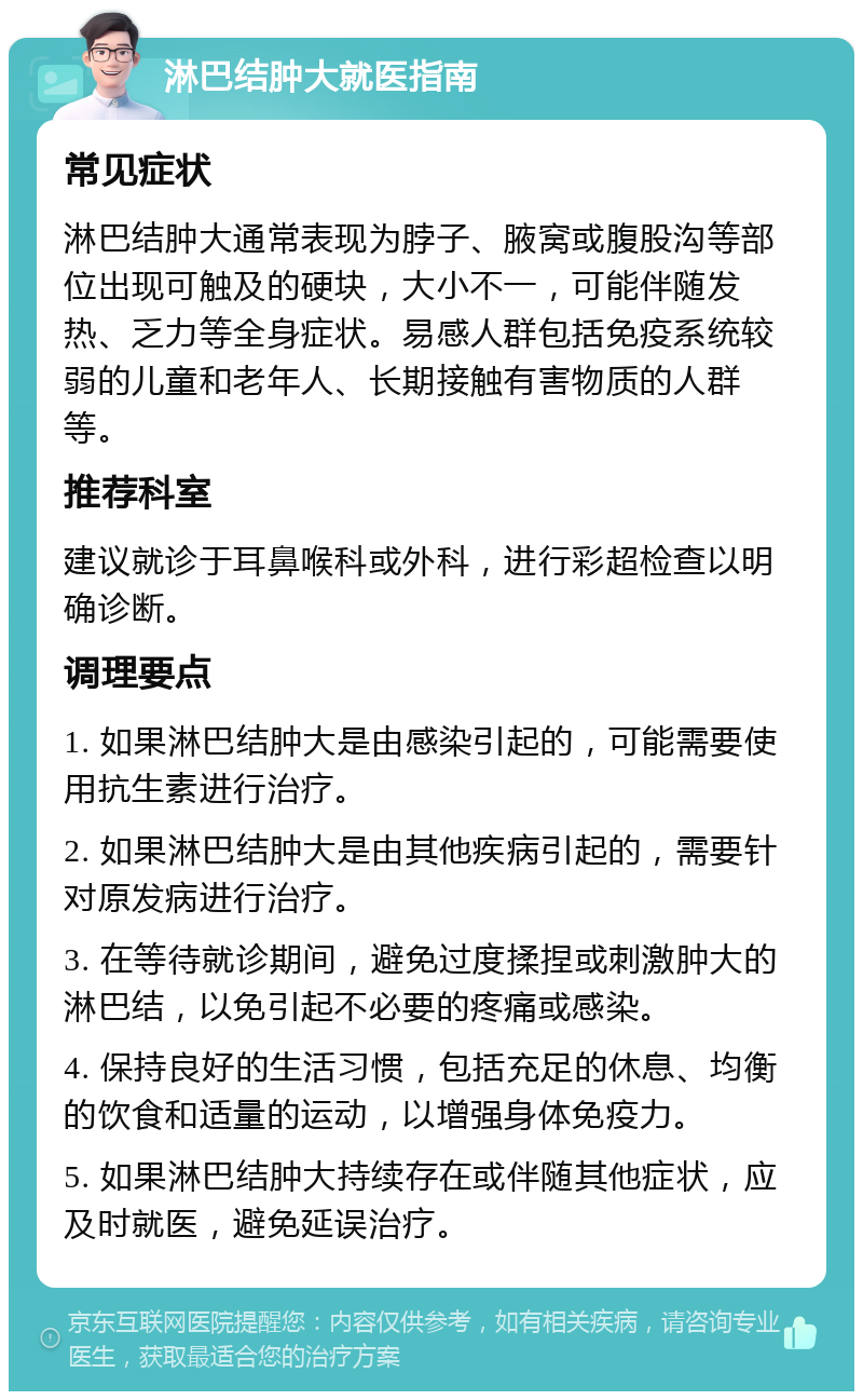 淋巴结肿大就医指南 常见症状 淋巴结肿大通常表现为脖子、腋窝或腹股沟等部位出现可触及的硬块，大小不一，可能伴随发热、乏力等全身症状。易感人群包括免疫系统较弱的儿童和老年人、长期接触有害物质的人群等。 推荐科室 建议就诊于耳鼻喉科或外科，进行彩超检查以明确诊断。 调理要点 1. 如果淋巴结肿大是由感染引起的，可能需要使用抗生素进行治疗。 2. 如果淋巴结肿大是由其他疾病引起的，需要针对原发病进行治疗。 3. 在等待就诊期间，避免过度揉捏或刺激肿大的淋巴结，以免引起不必要的疼痛或感染。 4. 保持良好的生活习惯，包括充足的休息、均衡的饮食和适量的运动，以增强身体免疫力。 5. 如果淋巴结肿大持续存在或伴随其他症状，应及时就医，避免延误治疗。