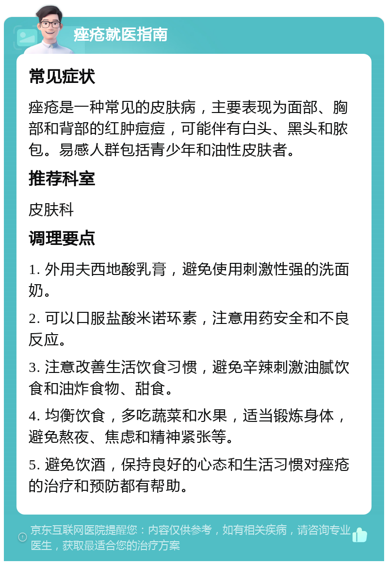 痤疮就医指南 常见症状 痤疮是一种常见的皮肤病，主要表现为面部、胸部和背部的红肿痘痘，可能伴有白头、黑头和脓包。易感人群包括青少年和油性皮肤者。 推荐科室 皮肤科 调理要点 1. 外用夫西地酸乳膏，避免使用刺激性强的洗面奶。 2. 可以口服盐酸米诺环素，注意用药安全和不良反应。 3. 注意改善生活饮食习惯，避免辛辣刺激油腻饮食和油炸食物、甜食。 4. 均衡饮食，多吃蔬菜和水果，适当锻炼身体，避免熬夜、焦虑和精神紧张等。 5. 避免饮酒，保持良好的心态和生活习惯对痤疮的治疗和预防都有帮助。