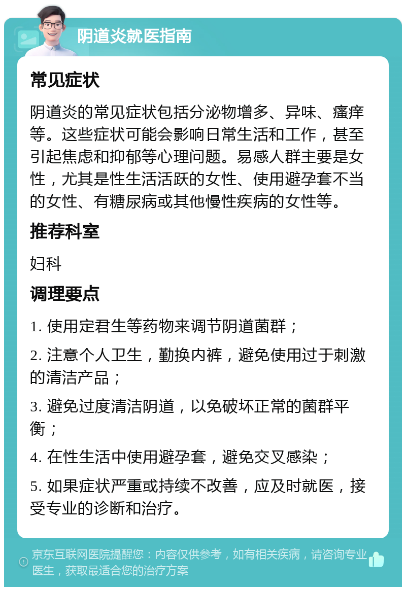 阴道炎就医指南 常见症状 阴道炎的常见症状包括分泌物增多、异味、瘙痒等。这些症状可能会影响日常生活和工作，甚至引起焦虑和抑郁等心理问题。易感人群主要是女性，尤其是性生活活跃的女性、使用避孕套不当的女性、有糖尿病或其他慢性疾病的女性等。 推荐科室 妇科 调理要点 1. 使用定君生等药物来调节阴道菌群； 2. 注意个人卫生，勤换内裤，避免使用过于刺激的清洁产品； 3. 避免过度清洁阴道，以免破坏正常的菌群平衡； 4. 在性生活中使用避孕套，避免交叉感染； 5. 如果症状严重或持续不改善，应及时就医，接受专业的诊断和治疗。