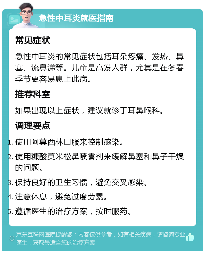 急性中耳炎就医指南 常见症状 急性中耳炎的常见症状包括耳朵疼痛、发热、鼻塞、流鼻涕等。儿童是高发人群，尤其是在冬春季节更容易患上此病。 推荐科室 如果出现以上症状，建议就诊于耳鼻喉科。 调理要点 使用阿莫西林口服来控制感染。 使用糠酸莫米松鼻喷雾剂来缓解鼻塞和鼻子干燥的问题。 保持良好的卫生习惯，避免交叉感染。 注意休息，避免过度劳累。 遵循医生的治疗方案，按时服药。