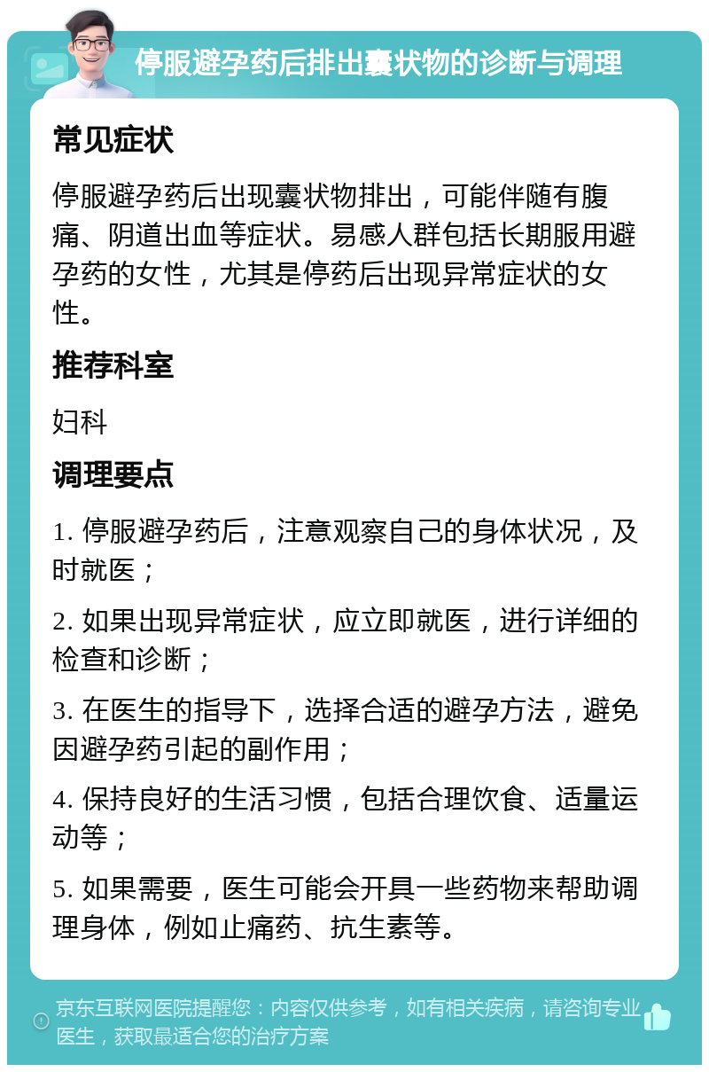 停服避孕药后排出囊状物的诊断与调理 常见症状 停服避孕药后出现囊状物排出，可能伴随有腹痛、阴道出血等症状。易感人群包括长期服用避孕药的女性，尤其是停药后出现异常症状的女性。 推荐科室 妇科 调理要点 1. 停服避孕药后，注意观察自己的身体状况，及时就医； 2. 如果出现异常症状，应立即就医，进行详细的检查和诊断； 3. 在医生的指导下，选择合适的避孕方法，避免因避孕药引起的副作用； 4. 保持良好的生活习惯，包括合理饮食、适量运动等； 5. 如果需要，医生可能会开具一些药物来帮助调理身体，例如止痛药、抗生素等。