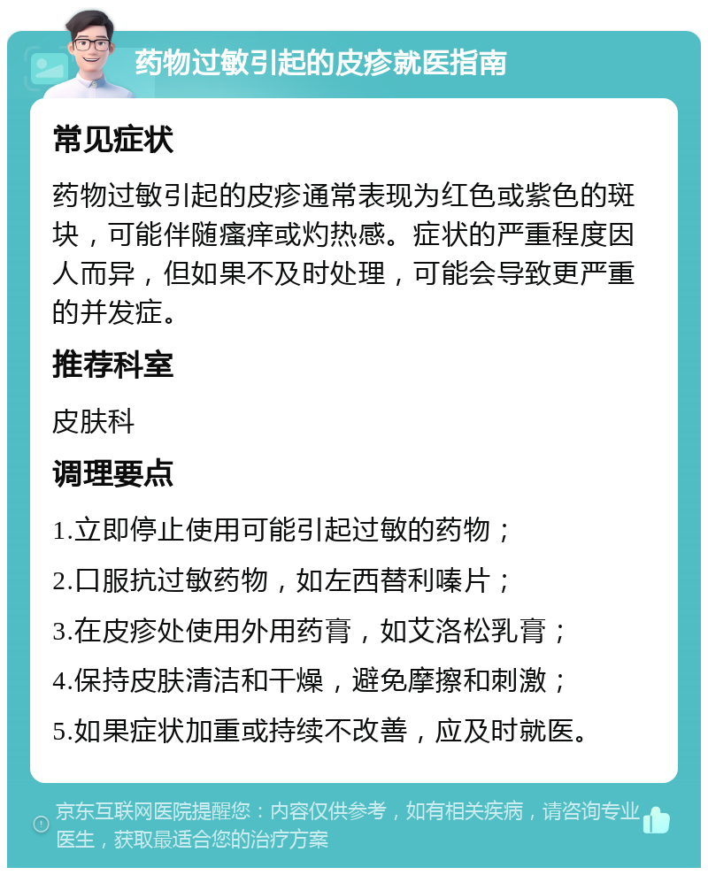 药物过敏引起的皮疹就医指南 常见症状 药物过敏引起的皮疹通常表现为红色或紫色的斑块，可能伴随瘙痒或灼热感。症状的严重程度因人而异，但如果不及时处理，可能会导致更严重的并发症。 推荐科室 皮肤科 调理要点 1.立即停止使用可能引起过敏的药物； 2.口服抗过敏药物，如左西替利嗪片； 3.在皮疹处使用外用药膏，如艾洛松乳膏； 4.保持皮肤清洁和干燥，避免摩擦和刺激； 5.如果症状加重或持续不改善，应及时就医。