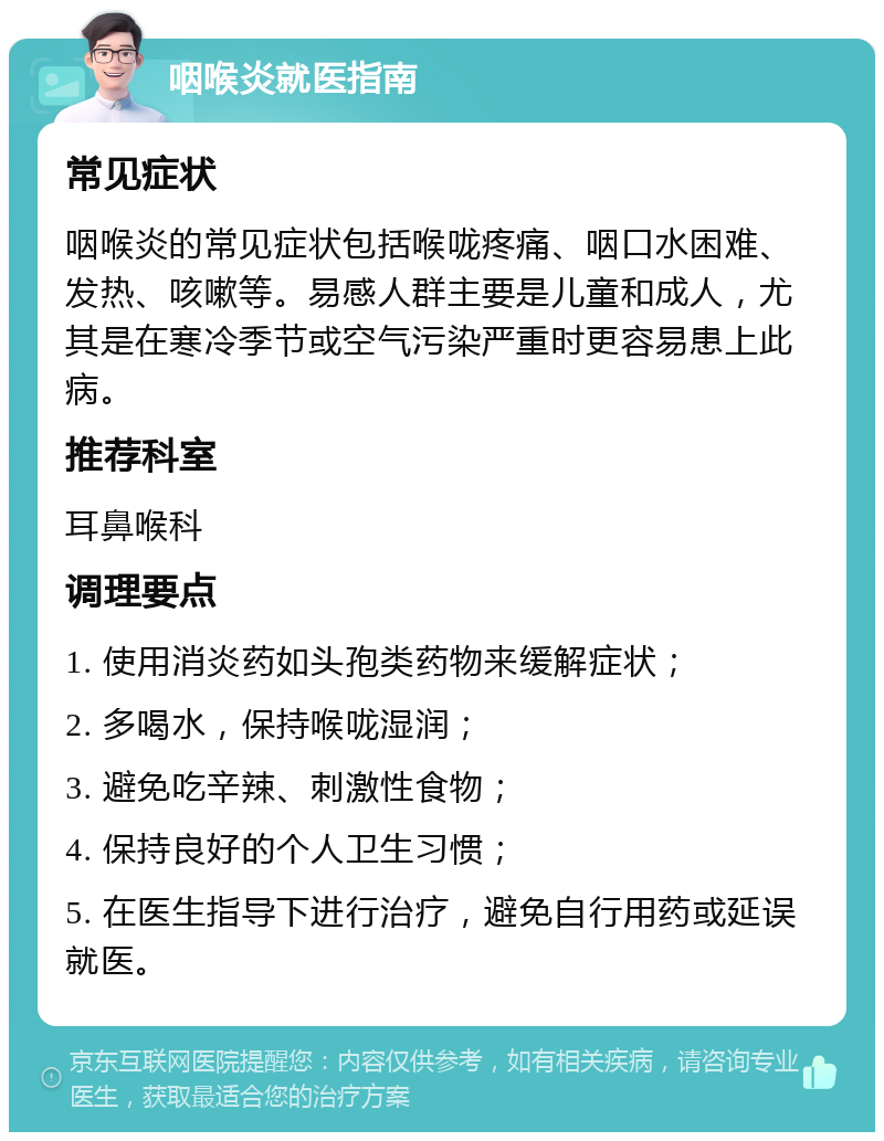 咽喉炎就医指南 常见症状 咽喉炎的常见症状包括喉咙疼痛、咽口水困难、发热、咳嗽等。易感人群主要是儿童和成人，尤其是在寒冷季节或空气污染严重时更容易患上此病。 推荐科室 耳鼻喉科 调理要点 1. 使用消炎药如头孢类药物来缓解症状； 2. 多喝水，保持喉咙湿润； 3. 避免吃辛辣、刺激性食物； 4. 保持良好的个人卫生习惯； 5. 在医生指导下进行治疗，避免自行用药或延误就医。