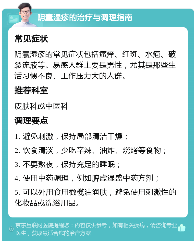 阴囊湿疹的治疗与调理指南 常见症状 阴囊湿疹的常见症状包括瘙痒、红斑、水疱、破裂流液等。易感人群主要是男性，尤其是那些生活习惯不良、工作压力大的人群。 推荐科室 皮肤科或中医科 调理要点 1. 避免刺激，保持局部清洁干燥； 2. 饮食清淡，少吃辛辣、油炸、烧烤等食物； 3. 不要熬夜，保持充足的睡眠； 4. 使用中药调理，例如脾虚湿盛中药方剂； 5. 可以外用食用橄榄油润肤，避免使用刺激性的化妆品或洗浴用品。