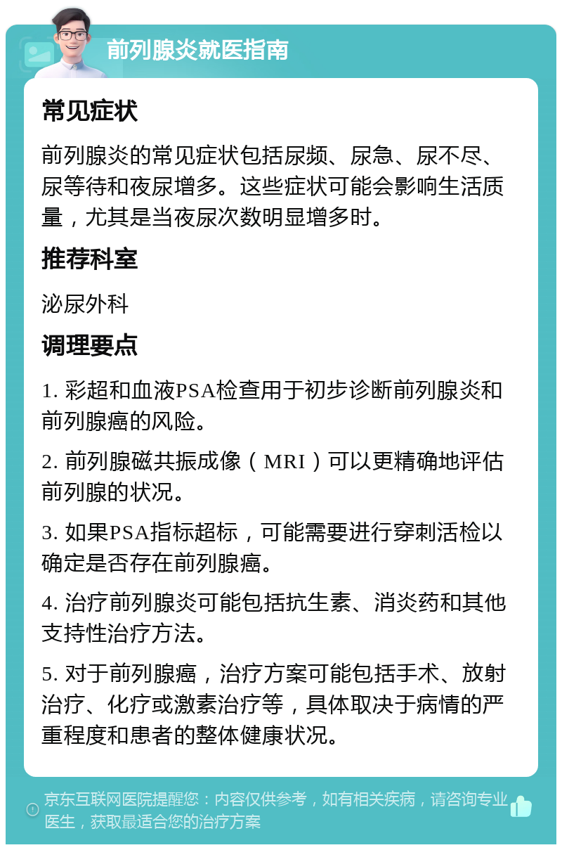 前列腺炎就医指南 常见症状 前列腺炎的常见症状包括尿频、尿急、尿不尽、尿等待和夜尿增多。这些症状可能会影响生活质量，尤其是当夜尿次数明显增多时。 推荐科室 泌尿外科 调理要点 1. 彩超和血液PSA检查用于初步诊断前列腺炎和前列腺癌的风险。 2. 前列腺磁共振成像（MRI）可以更精确地评估前列腺的状况。 3. 如果PSA指标超标，可能需要进行穿刺活检以确定是否存在前列腺癌。 4. 治疗前列腺炎可能包括抗生素、消炎药和其他支持性治疗方法。 5. 对于前列腺癌，治疗方案可能包括手术、放射治疗、化疗或激素治疗等，具体取决于病情的严重程度和患者的整体健康状况。