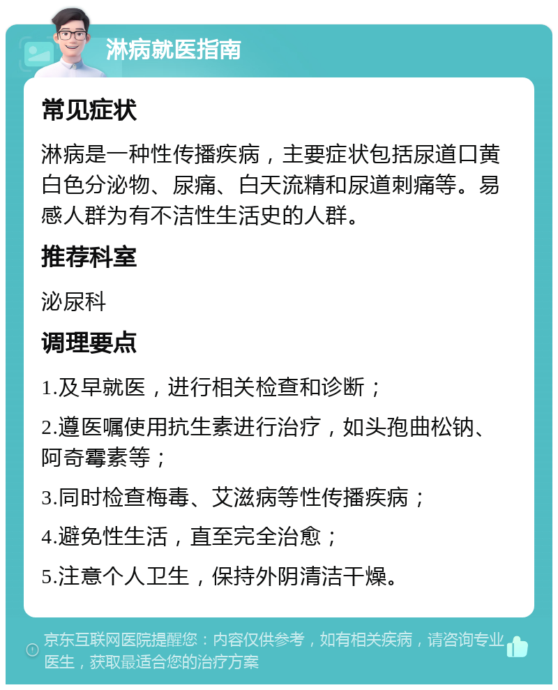 淋病就医指南 常见症状 淋病是一种性传播疾病，主要症状包括尿道口黄白色分泌物、尿痛、白天流精和尿道刺痛等。易感人群为有不洁性生活史的人群。 推荐科室 泌尿科 调理要点 1.及早就医，进行相关检查和诊断； 2.遵医嘱使用抗生素进行治疗，如头孢曲松钠、阿奇霉素等； 3.同时检查梅毒、艾滋病等性传播疾病； 4.避免性生活，直至完全治愈； 5.注意个人卫生，保持外阴清洁干燥。