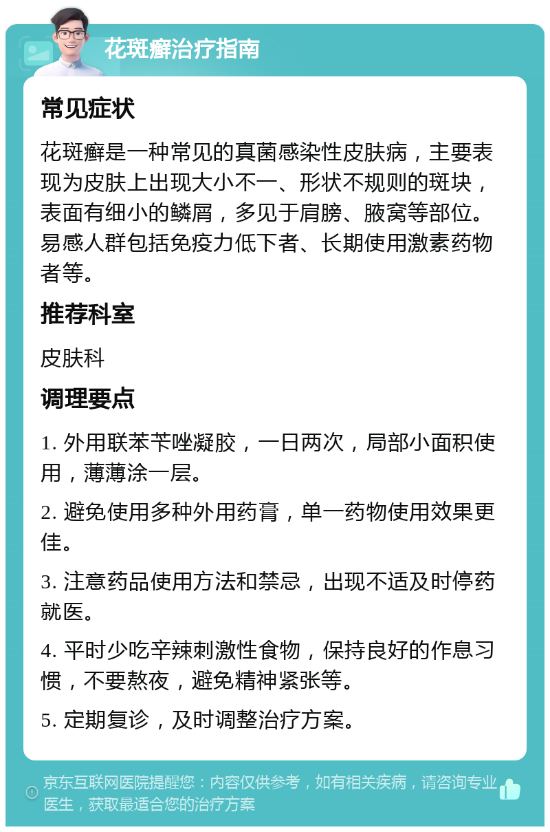 花斑癣治疗指南 常见症状 花斑癣是一种常见的真菌感染性皮肤病，主要表现为皮肤上出现大小不一、形状不规则的斑块，表面有细小的鳞屑，多见于肩膀、腋窝等部位。易感人群包括免疫力低下者、长期使用激素药物者等。 推荐科室 皮肤科 调理要点 1. 外用联苯苄唑凝胶，一日两次，局部小面积使用，薄薄涂一层。 2. 避免使用多种外用药膏，单一药物使用效果更佳。 3. 注意药品使用方法和禁忌，出现不适及时停药就医。 4. 平时少吃辛辣刺激性食物，保持良好的作息习惯，不要熬夜，避免精神紧张等。 5. 定期复诊，及时调整治疗方案。