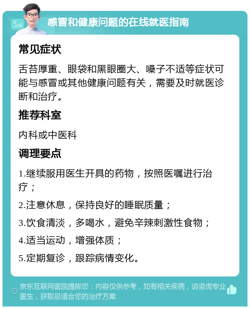 感冒和健康问题的在线就医指南 常见症状 舌苔厚重、眼袋和黑眼圈大、嗓子不适等症状可能与感冒或其他健康问题有关，需要及时就医诊断和治疗。 推荐科室 内科或中医科 调理要点 1.继续服用医生开具的药物，按照医嘱进行治疗； 2.注意休息，保持良好的睡眠质量； 3.饮食清淡，多喝水，避免辛辣刺激性食物； 4.适当运动，增强体质； 5.定期复诊，跟踪病情变化。