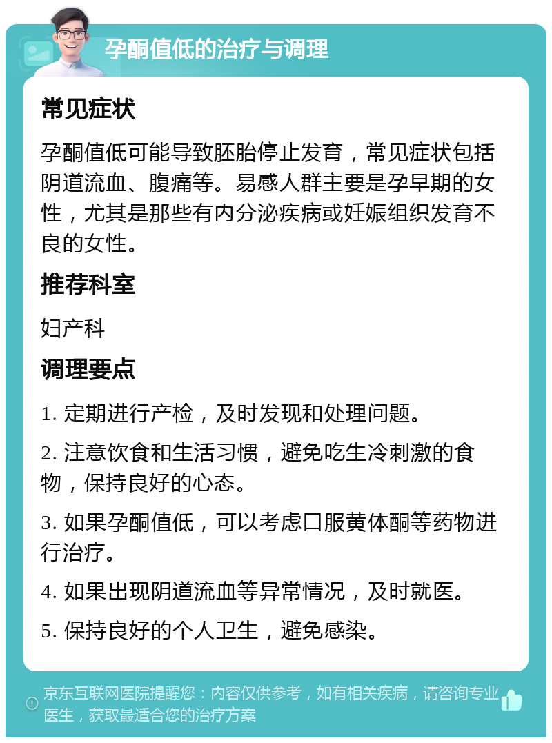 孕酮值低的治疗与调理 常见症状 孕酮值低可能导致胚胎停止发育，常见症状包括阴道流血、腹痛等。易感人群主要是孕早期的女性，尤其是那些有内分泌疾病或妊娠组织发育不良的女性。 推荐科室 妇产科 调理要点 1. 定期进行产检，及时发现和处理问题。 2. 注意饮食和生活习惯，避免吃生冷刺激的食物，保持良好的心态。 3. 如果孕酮值低，可以考虑口服黄体酮等药物进行治疗。 4. 如果出现阴道流血等异常情况，及时就医。 5. 保持良好的个人卫生，避免感染。