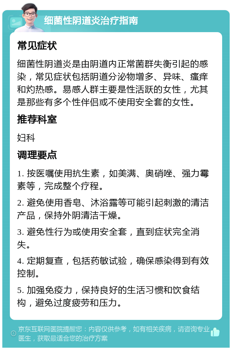 细菌性阴道炎治疗指南 常见症状 细菌性阴道炎是由阴道内正常菌群失衡引起的感染，常见症状包括阴道分泌物增多、异味、瘙痒和灼热感。易感人群主要是性活跃的女性，尤其是那些有多个性伴侣或不使用安全套的女性。 推荐科室 妇科 调理要点 1. 按医嘱使用抗生素，如美满、奥硝唑、强力霉素等，完成整个疗程。 2. 避免使用香皂、沐浴露等可能引起刺激的清洁产品，保持外阴清洁干燥。 3. 避免性行为或使用安全套，直到症状完全消失。 4. 定期复查，包括药敏试验，确保感染得到有效控制。 5. 加强免疫力，保持良好的生活习惯和饮食结构，避免过度疲劳和压力。