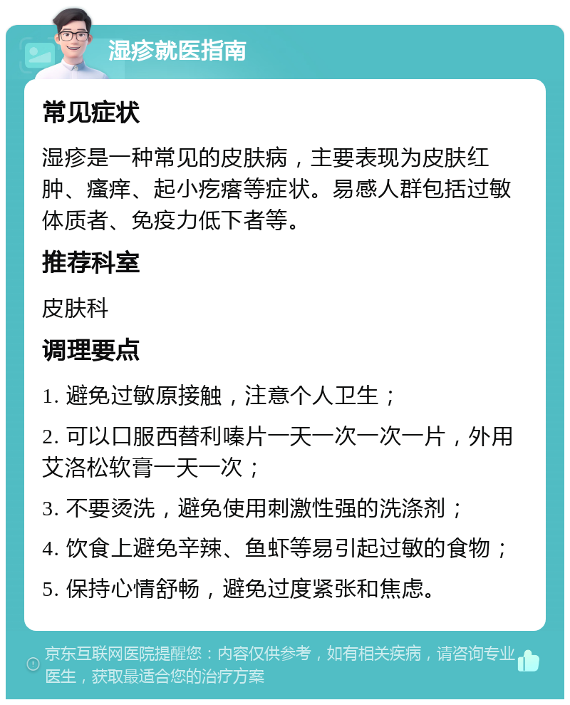 湿疹就医指南 常见症状 湿疹是一种常见的皮肤病，主要表现为皮肤红肿、瘙痒、起小疙瘩等症状。易感人群包括过敏体质者、免疫力低下者等。 推荐科室 皮肤科 调理要点 1. 避免过敏原接触，注意个人卫生； 2. 可以口服西替利嗪片一天一次一次一片，外用艾洛松软膏一天一次； 3. 不要烫洗，避免使用刺激性强的洗涤剂； 4. 饮食上避免辛辣、鱼虾等易引起过敏的食物； 5. 保持心情舒畅，避免过度紧张和焦虑。