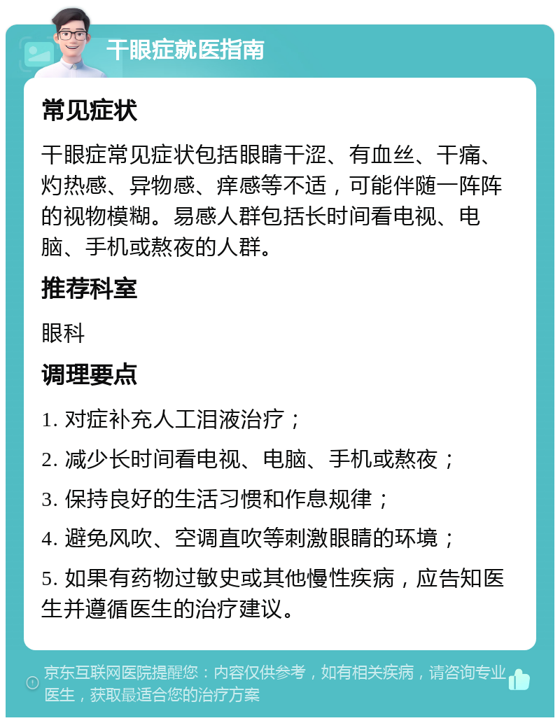 干眼症就医指南 常见症状 干眼症常见症状包括眼睛干涩、有血丝、干痛、灼热感、异物感、痒感等不适，可能伴随一阵阵的视物模糊。易感人群包括长时间看电视、电脑、手机或熬夜的人群。 推荐科室 眼科 调理要点 1. 对症补充人工泪液治疗； 2. 减少长时间看电视、电脑、手机或熬夜； 3. 保持良好的生活习惯和作息规律； 4. 避免风吹、空调直吹等刺激眼睛的环境； 5. 如果有药物过敏史或其他慢性疾病，应告知医生并遵循医生的治疗建议。