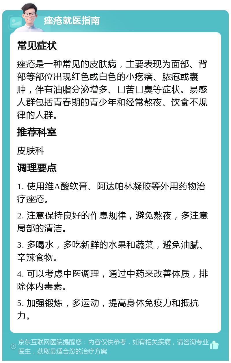 痤疮就医指南 常见症状 痤疮是一种常见的皮肤病，主要表现为面部、背部等部位出现红色或白色的小疙瘩、脓疱或囊肿，伴有油脂分泌增多、口苦口臭等症状。易感人群包括青春期的青少年和经常熬夜、饮食不规律的人群。 推荐科室 皮肤科 调理要点 1. 使用维A酸软膏、阿达帕林凝胶等外用药物治疗痤疮。 2. 注意保持良好的作息规律，避免熬夜，多注意局部的清洁。 3. 多喝水，多吃新鲜的水果和蔬菜，避免油腻、辛辣食物。 4. 可以考虑中医调理，通过中药来改善体质，排除体内毒素。 5. 加强锻炼，多运动，提高身体免疫力和抵抗力。