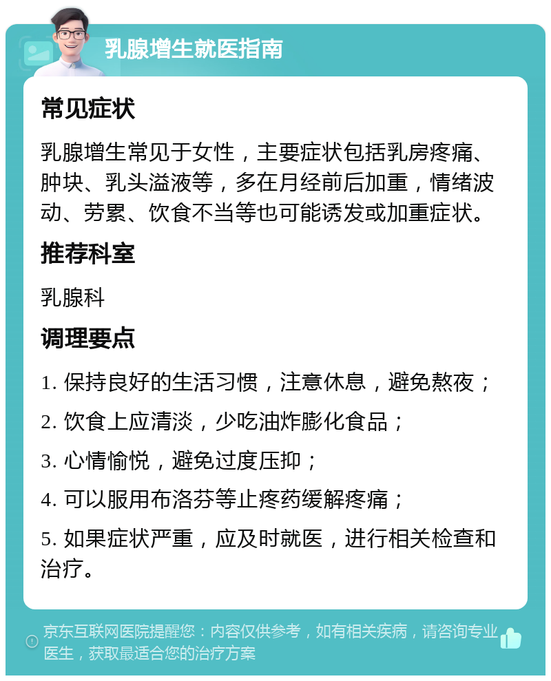 乳腺增生就医指南 常见症状 乳腺增生常见于女性，主要症状包括乳房疼痛、肿块、乳头溢液等，多在月经前后加重，情绪波动、劳累、饮食不当等也可能诱发或加重症状。 推荐科室 乳腺科 调理要点 1. 保持良好的生活习惯，注意休息，避免熬夜； 2. 饮食上应清淡，少吃油炸膨化食品； 3. 心情愉悦，避免过度压抑； 4. 可以服用布洛芬等止疼药缓解疼痛； 5. 如果症状严重，应及时就医，进行相关检查和治疗。