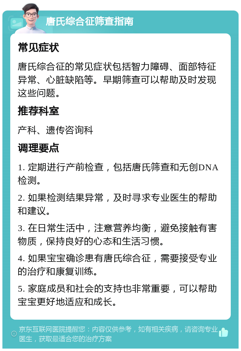 唐氏综合征筛查指南 常见症状 唐氏综合征的常见症状包括智力障碍、面部特征异常、心脏缺陷等。早期筛查可以帮助及时发现这些问题。 推荐科室 产科、遗传咨询科 调理要点 1. 定期进行产前检查，包括唐氏筛查和无创DNA检测。 2. 如果检测结果异常，及时寻求专业医生的帮助和建议。 3. 在日常生活中，注意营养均衡，避免接触有害物质，保持良好的心态和生活习惯。 4. 如果宝宝确诊患有唐氏综合征，需要接受专业的治疗和康复训练。 5. 家庭成员和社会的支持也非常重要，可以帮助宝宝更好地适应和成长。