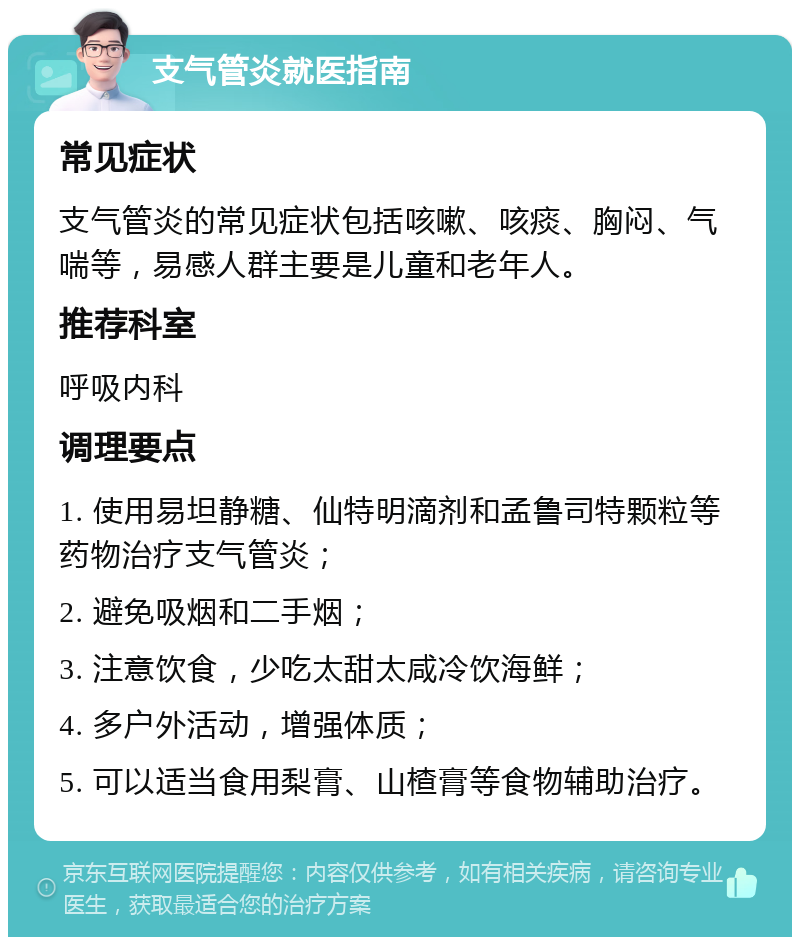 支气管炎就医指南 常见症状 支气管炎的常见症状包括咳嗽、咳痰、胸闷、气喘等，易感人群主要是儿童和老年人。 推荐科室 呼吸内科 调理要点 1. 使用易坦静糖、仙特明滴剂和孟鲁司特颗粒等药物治疗支气管炎； 2. 避免吸烟和二手烟； 3. 注意饮食，少吃太甜太咸冷饮海鲜； 4. 多户外活动，增强体质； 5. 可以适当食用梨膏、山楂膏等食物辅助治疗。