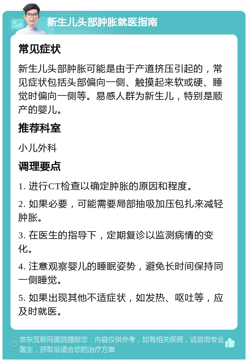 新生儿头部肿胀就医指南 常见症状 新生儿头部肿胀可能是由于产道挤压引起的，常见症状包括头部偏向一侧、触摸起来软或硬、睡觉时偏向一侧等。易感人群为新生儿，特别是顺产的婴儿。 推荐科室 小儿外科 调理要点 1. 进行CT检查以确定肿胀的原因和程度。 2. 如果必要，可能需要局部抽吸加压包扎来减轻肿胀。 3. 在医生的指导下，定期复诊以监测病情的变化。 4. 注意观察婴儿的睡眠姿势，避免长时间保持同一侧睡觉。 5. 如果出现其他不适症状，如发热、呕吐等，应及时就医。