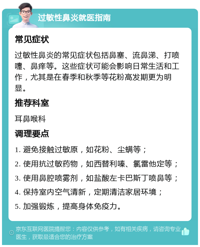 过敏性鼻炎就医指南 常见症状 过敏性鼻炎的常见症状包括鼻塞、流鼻涕、打喷嚏、鼻痒等。这些症状可能会影响日常生活和工作，尤其是在春季和秋季等花粉高发期更为明显。 推荐科室 耳鼻喉科 调理要点 1. 避免接触过敏原，如花粉、尘螨等； 2. 使用抗过敏药物，如西替利嗪、氯雷他定等； 3. 使用鼻腔喷雾剂，如盐酸左卡巴斯丁喷鼻等； 4. 保持室内空气清新，定期清洁家居环境； 5. 加强锻炼，提高身体免疫力。