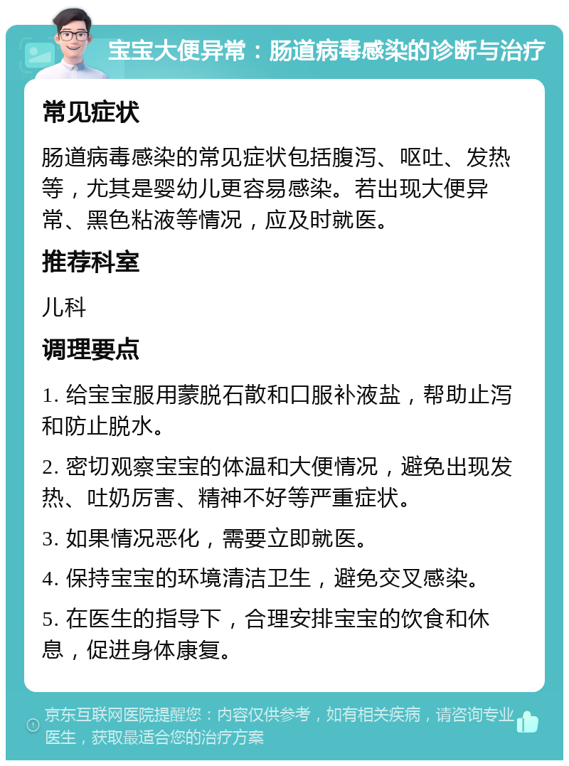 宝宝大便异常：肠道病毒感染的诊断与治疗 常见症状 肠道病毒感染的常见症状包括腹泻、呕吐、发热等，尤其是婴幼儿更容易感染。若出现大便异常、黑色粘液等情况，应及时就医。 推荐科室 儿科 调理要点 1. 给宝宝服用蒙脱石散和口服补液盐，帮助止泻和防止脱水。 2. 密切观察宝宝的体温和大便情况，避免出现发热、吐奶厉害、精神不好等严重症状。 3. 如果情况恶化，需要立即就医。 4. 保持宝宝的环境清洁卫生，避免交叉感染。 5. 在医生的指导下，合理安排宝宝的饮食和休息，促进身体康复。