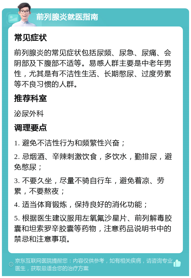 前列腺炎就医指南 常见症状 前列腺炎的常见症状包括尿频、尿急、尿痛、会阴部及下腹部不适等。易感人群主要是中老年男性，尤其是有不洁性生活、长期憋尿、过度劳累等不良习惯的人群。 推荐科室 泌尿外科 调理要点 1. 避免不洁性行为和频繁性兴奋； 2. 忌烟酒、辛辣刺激饮食，多饮水，勤排尿，避免憋尿； 3. 不要久坐，尽量不骑自行车，避免着凉、劳累，不要熬夜； 4. 适当体育锻炼，保持良好的消化功能； 5. 根据医生建议服用左氧氟沙星片、前列解毒胶囊和坦索罗辛胶囊等药物，注意药品说明书中的禁忌和注意事项。