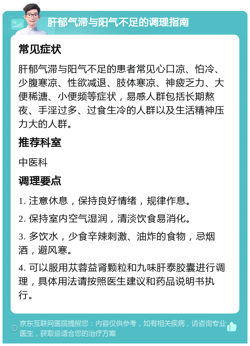 肝郁气滞与阳气不足的调理指南 常见症状 肝郁气滞与阳气不足的患者常见心口凉、怕冷、少腹寒凉、性欲减退、肢体寒凉、神疲乏力、大便稀溏、小便频等症状，易感人群包括长期熬夜、手淫过多、过食生冷的人群以及生活精神压力大的人群。 推荐科室 中医科 调理要点 1. 注意休息，保持良好情绪，规律作息。 2. 保持室内空气湿润，清淡饮食易消化。 3. 多饮水，少食辛辣刺激、油炸的食物，忌烟酒，避风寒。 4. 可以服用苁蓉益肾颗粒和九味肝泰胶囊进行调理，具体用法请按照医生建议和药品说明书执行。