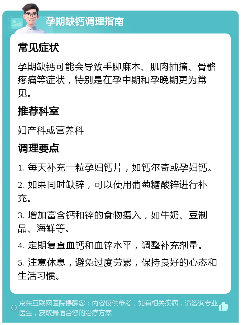 孕期缺钙调理指南 常见症状 孕期缺钙可能会导致手脚麻木、肌肉抽搐、骨骼疼痛等症状，特别是在孕中期和孕晚期更为常见。 推荐科室 妇产科或营养科 调理要点 1. 每天补充一粒孕妇钙片，如钙尔奇或孕妇钙。 2. 如果同时缺锌，可以使用葡萄糖酸锌进行补充。 3. 增加富含钙和锌的食物摄入，如牛奶、豆制品、海鲜等。 4. 定期复查血钙和血锌水平，调整补充剂量。 5. 注意休息，避免过度劳累，保持良好的心态和生活习惯。