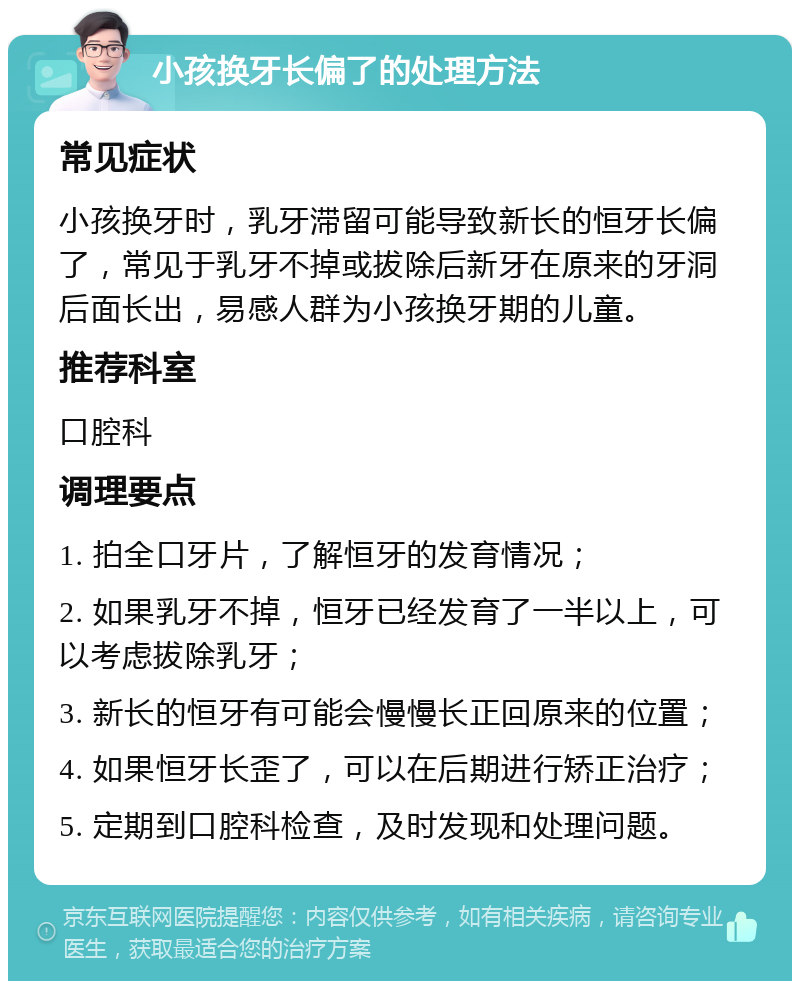 小孩换牙长偏了的处理方法 常见症状 小孩换牙时，乳牙滞留可能导致新长的恒牙长偏了，常见于乳牙不掉或拔除后新牙在原来的牙洞后面长出，易感人群为小孩换牙期的儿童。 推荐科室 口腔科 调理要点 1. 拍全口牙片，了解恒牙的发育情况； 2. 如果乳牙不掉，恒牙已经发育了一半以上，可以考虑拔除乳牙； 3. 新长的恒牙有可能会慢慢长正回原来的位置； 4. 如果恒牙长歪了，可以在后期进行矫正治疗； 5. 定期到口腔科检查，及时发现和处理问题。