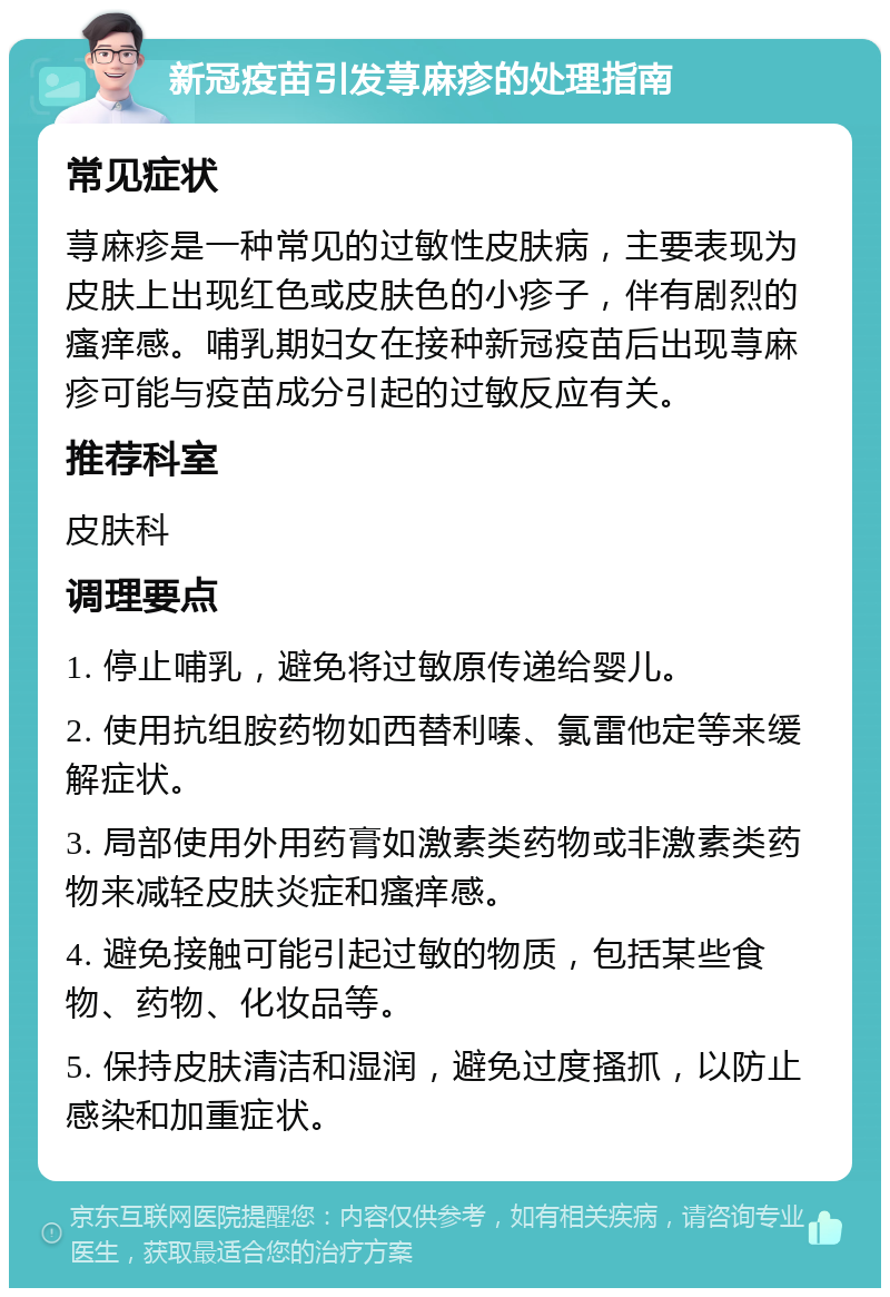 新冠疫苗引发荨麻疹的处理指南 常见症状 荨麻疹是一种常见的过敏性皮肤病，主要表现为皮肤上出现红色或皮肤色的小疹子，伴有剧烈的瘙痒感。哺乳期妇女在接种新冠疫苗后出现荨麻疹可能与疫苗成分引起的过敏反应有关。 推荐科室 皮肤科 调理要点 1. 停止哺乳，避免将过敏原传递给婴儿。 2. 使用抗组胺药物如西替利嗪、氯雷他定等来缓解症状。 3. 局部使用外用药膏如激素类药物或非激素类药物来减轻皮肤炎症和瘙痒感。 4. 避免接触可能引起过敏的物质，包括某些食物、药物、化妆品等。 5. 保持皮肤清洁和湿润，避免过度搔抓，以防止感染和加重症状。