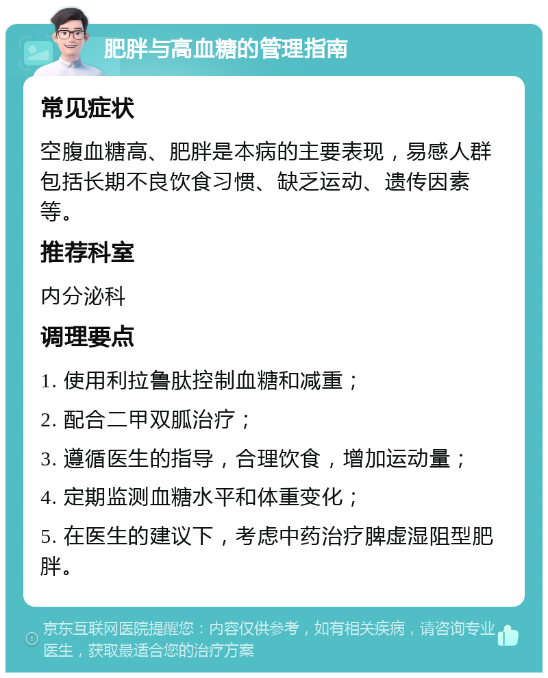 肥胖与高血糖的管理指南 常见症状 空腹血糖高、肥胖是本病的主要表现，易感人群包括长期不良饮食习惯、缺乏运动、遗传因素等。 推荐科室 内分泌科 调理要点 1. 使用利拉鲁肽控制血糖和减重； 2. 配合二甲双胍治疗； 3. 遵循医生的指导，合理饮食，增加运动量； 4. 定期监测血糖水平和体重变化； 5. 在医生的建议下，考虑中药治疗脾虚湿阻型肥胖。