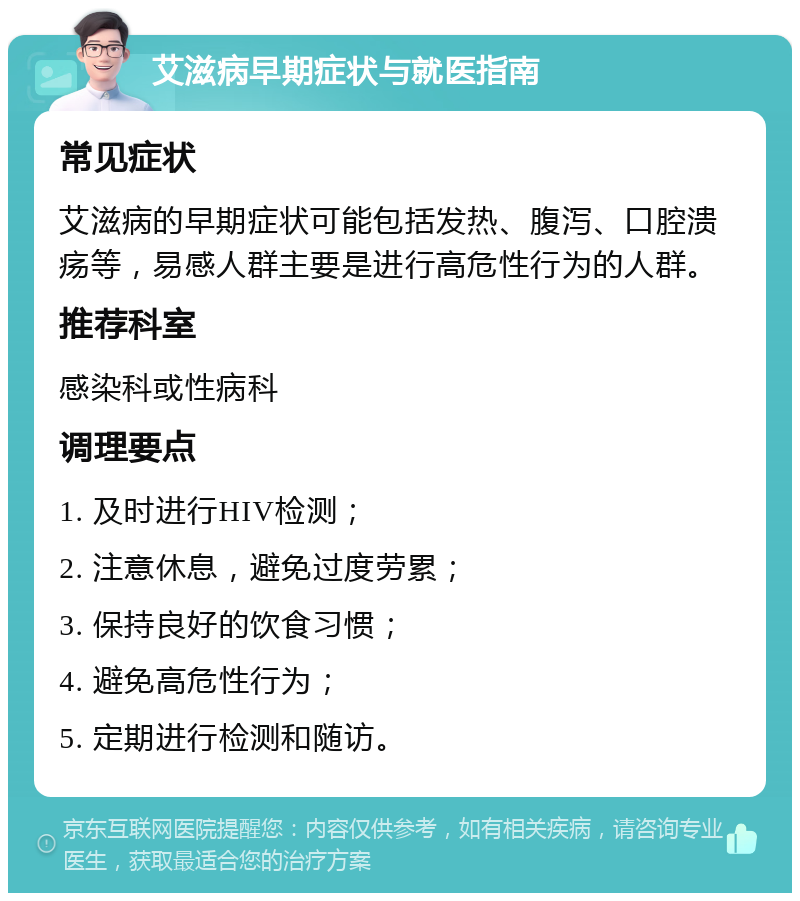 艾滋病早期症状与就医指南 常见症状 艾滋病的早期症状可能包括发热、腹泻、口腔溃疡等，易感人群主要是进行高危性行为的人群。 推荐科室 感染科或性病科 调理要点 1. 及时进行HIV检测； 2. 注意休息，避免过度劳累； 3. 保持良好的饮食习惯； 4. 避免高危性行为； 5. 定期进行检测和随访。