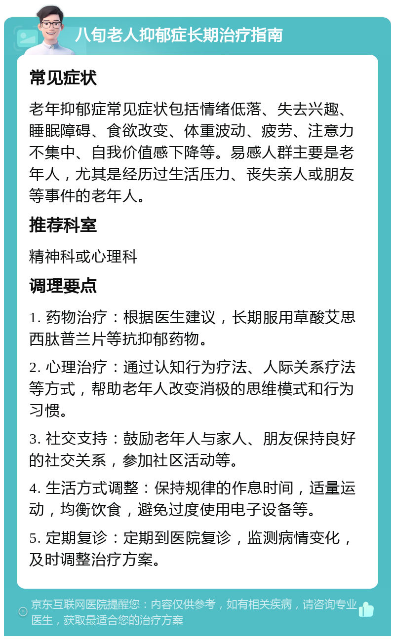 八旬老人抑郁症长期治疗指南 常见症状 老年抑郁症常见症状包括情绪低落、失去兴趣、睡眠障碍、食欲改变、体重波动、疲劳、注意力不集中、自我价值感下降等。易感人群主要是老年人，尤其是经历过生活压力、丧失亲人或朋友等事件的老年人。 推荐科室 精神科或心理科 调理要点 1. 药物治疗：根据医生建议，长期服用草酸艾思西肽普兰片等抗抑郁药物。 2. 心理治疗：通过认知行为疗法、人际关系疗法等方式，帮助老年人改变消极的思维模式和行为习惯。 3. 社交支持：鼓励老年人与家人、朋友保持良好的社交关系，参加社区活动等。 4. 生活方式调整：保持规律的作息时间，适量运动，均衡饮食，避免过度使用电子设备等。 5. 定期复诊：定期到医院复诊，监测病情变化，及时调整治疗方案。