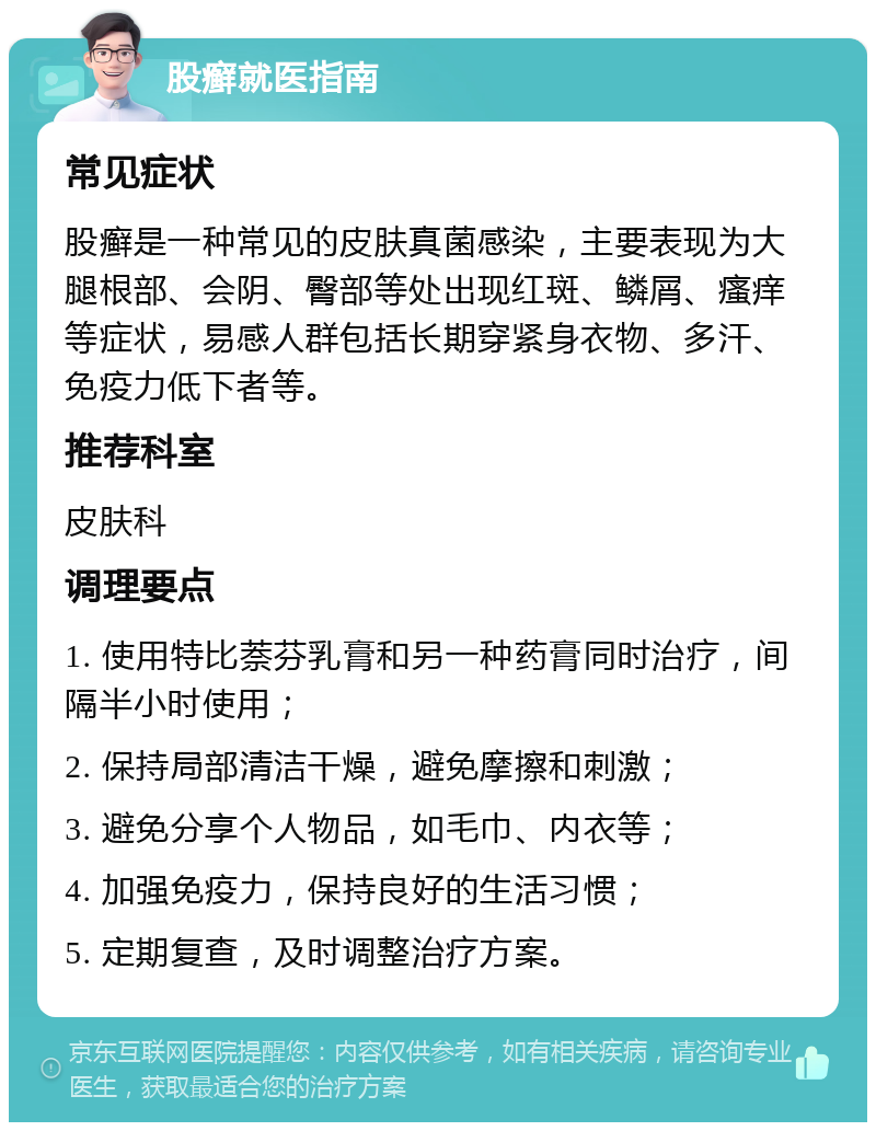 股癣就医指南 常见症状 股癣是一种常见的皮肤真菌感染，主要表现为大腿根部、会阴、臀部等处出现红斑、鳞屑、瘙痒等症状，易感人群包括长期穿紧身衣物、多汗、免疫力低下者等。 推荐科室 皮肤科 调理要点 1. 使用特比萘芬乳膏和另一种药膏同时治疗，间隔半小时使用； 2. 保持局部清洁干燥，避免摩擦和刺激； 3. 避免分享个人物品，如毛巾、内衣等； 4. 加强免疫力，保持良好的生活习惯； 5. 定期复查，及时调整治疗方案。