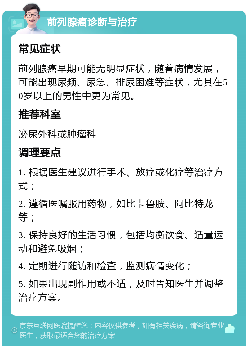 前列腺癌诊断与治疗 常见症状 前列腺癌早期可能无明显症状，随着病情发展，可能出现尿频、尿急、排尿困难等症状，尤其在50岁以上的男性中更为常见。 推荐科室 泌尿外科或肿瘤科 调理要点 1. 根据医生建议进行手术、放疗或化疗等治疗方式； 2. 遵循医嘱服用药物，如比卡鲁胺、阿比特龙等； 3. 保持良好的生活习惯，包括均衡饮食、适量运动和避免吸烟； 4. 定期进行随访和检查，监测病情变化； 5. 如果出现副作用或不适，及时告知医生并调整治疗方案。