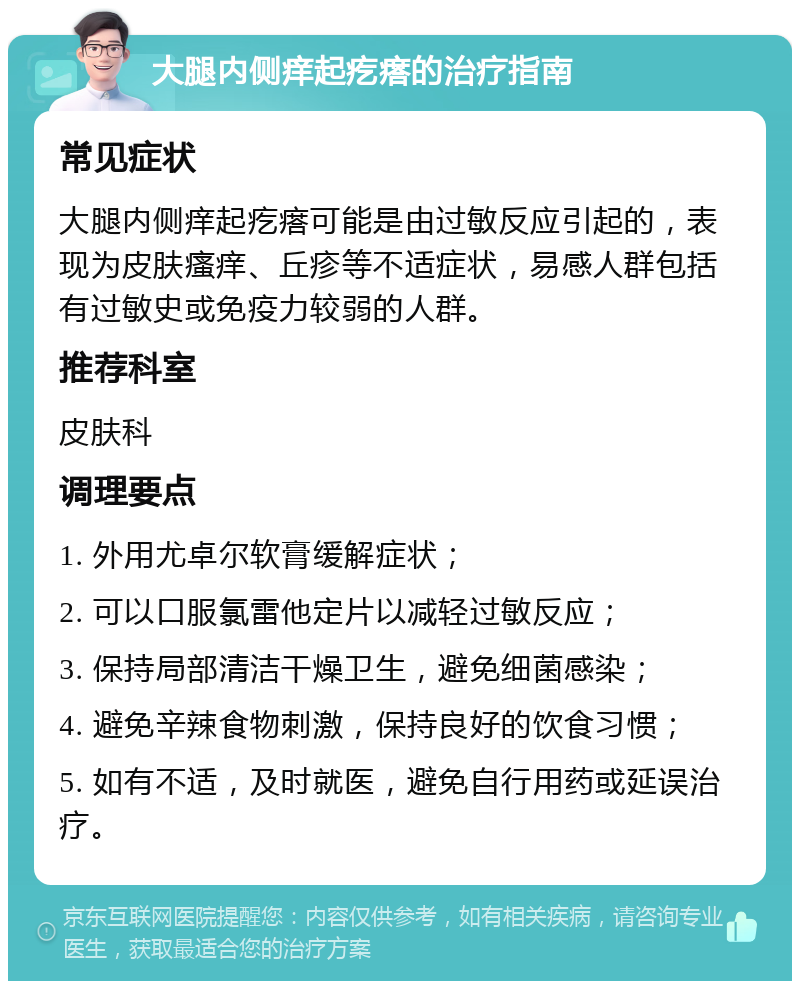 大腿内侧痒起疙瘩的治疗指南 常见症状 大腿内侧痒起疙瘩可能是由过敏反应引起的，表现为皮肤瘙痒、丘疹等不适症状，易感人群包括有过敏史或免疫力较弱的人群。 推荐科室 皮肤科 调理要点 1. 外用尤卓尔软膏缓解症状； 2. 可以口服氯雷他定片以减轻过敏反应； 3. 保持局部清洁干燥卫生，避免细菌感染； 4. 避免辛辣食物刺激，保持良好的饮食习惯； 5. 如有不适，及时就医，避免自行用药或延误治疗。