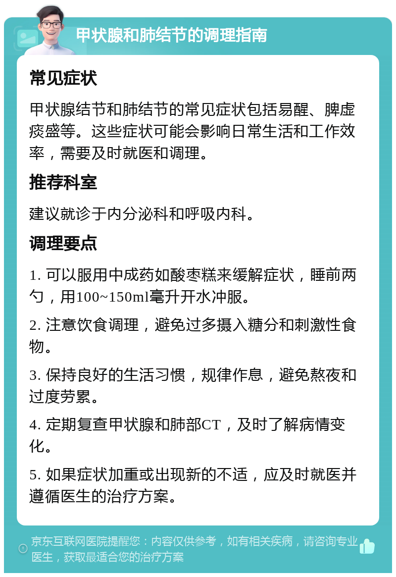 甲状腺和肺结节的调理指南 常见症状 甲状腺结节和肺结节的常见症状包括易醒、脾虚痰盛等。这些症状可能会影响日常生活和工作效率，需要及时就医和调理。 推荐科室 建议就诊于内分泌科和呼吸内科。 调理要点 1. 可以服用中成药如酸枣糕来缓解症状，睡前两勺，用100~150ml毫升开水冲服。 2. 注意饮食调理，避免过多摄入糖分和刺激性食物。 3. 保持良好的生活习惯，规律作息，避免熬夜和过度劳累。 4. 定期复查甲状腺和肺部CT，及时了解病情变化。 5. 如果症状加重或出现新的不适，应及时就医并遵循医生的治疗方案。