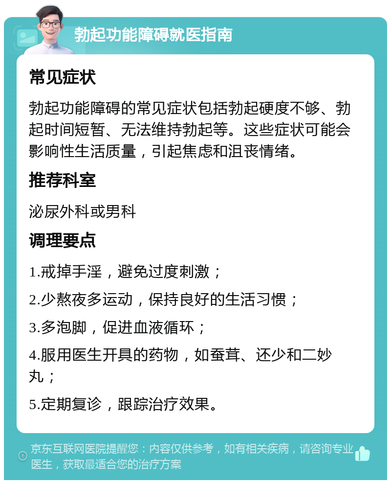 勃起功能障碍就医指南 常见症状 勃起功能障碍的常见症状包括勃起硬度不够、勃起时间短暂、无法维持勃起等。这些症状可能会影响性生活质量，引起焦虑和沮丧情绪。 推荐科室 泌尿外科或男科 调理要点 1.戒掉手淫，避免过度刺激； 2.少熬夜多运动，保持良好的生活习惯； 3.多泡脚，促进血液循环； 4.服用医生开具的药物，如蚕茸、还少和二妙丸； 5.定期复诊，跟踪治疗效果。