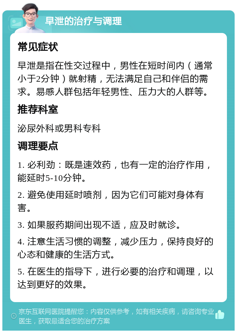 早泄的治疗与调理 常见症状 早泄是指在性交过程中，男性在短时间内（通常小于2分钟）就射精，无法满足自己和伴侣的需求。易感人群包括年轻男性、压力大的人群等。 推荐科室 泌尿外科或男科专科 调理要点 1. 必利劲：既是速效药，也有一定的治疗作用，能延时5-10分钟。 2. 避免使用延时喷剂，因为它们可能对身体有害。 3. 如果服药期间出现不适，应及时就诊。 4. 注意生活习惯的调整，减少压力，保持良好的心态和健康的生活方式。 5. 在医生的指导下，进行必要的治疗和调理，以达到更好的效果。