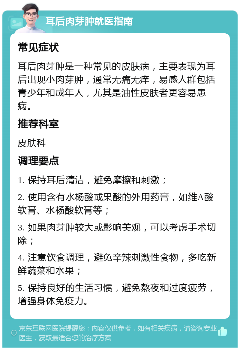 耳后肉芽肿就医指南 常见症状 耳后肉芽肿是一种常见的皮肤病，主要表现为耳后出现小肉芽肿，通常无痛无痒，易感人群包括青少年和成年人，尤其是油性皮肤者更容易患病。 推荐科室 皮肤科 调理要点 1. 保持耳后清洁，避免摩擦和刺激； 2. 使用含有水杨酸或果酸的外用药膏，如维A酸软膏、水杨酸软膏等； 3. 如果肉芽肿较大或影响美观，可以考虑手术切除； 4. 注意饮食调理，避免辛辣刺激性食物，多吃新鲜蔬菜和水果； 5. 保持良好的生活习惯，避免熬夜和过度疲劳，增强身体免疫力。