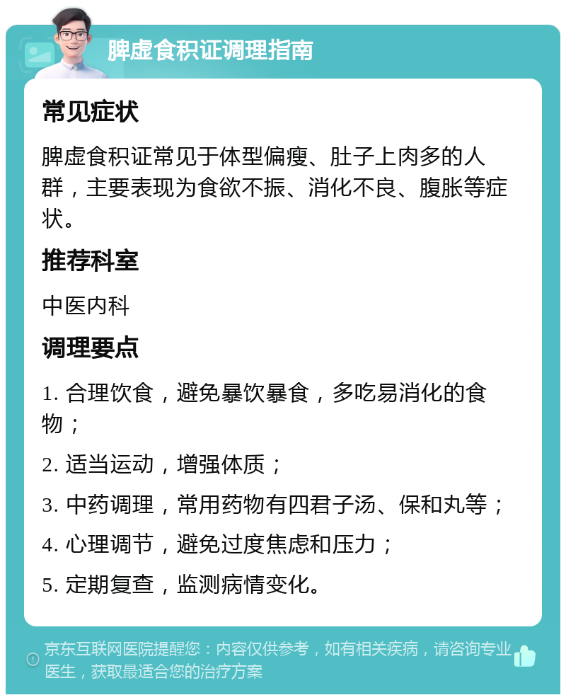 脾虚食积证调理指南 常见症状 脾虚食积证常见于体型偏瘦、肚子上肉多的人群，主要表现为食欲不振、消化不良、腹胀等症状。 推荐科室 中医内科 调理要点 1. 合理饮食，避免暴饮暴食，多吃易消化的食物； 2. 适当运动，增强体质； 3. 中药调理，常用药物有四君子汤、保和丸等； 4. 心理调节，避免过度焦虑和压力； 5. 定期复查，监测病情变化。