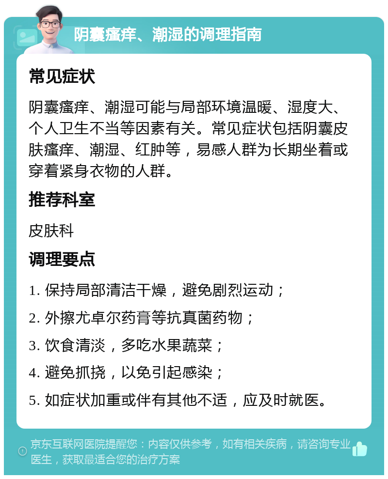 阴囊瘙痒、潮湿的调理指南 常见症状 阴囊瘙痒、潮湿可能与局部环境温暖、湿度大、个人卫生不当等因素有关。常见症状包括阴囊皮肤瘙痒、潮湿、红肿等，易感人群为长期坐着或穿着紧身衣物的人群。 推荐科室 皮肤科 调理要点 1. 保持局部清洁干燥，避免剧烈运动； 2. 外擦尤卓尔药膏等抗真菌药物； 3. 饮食清淡，多吃水果蔬菜； 4. 避免抓挠，以免引起感染； 5. 如症状加重或伴有其他不适，应及时就医。