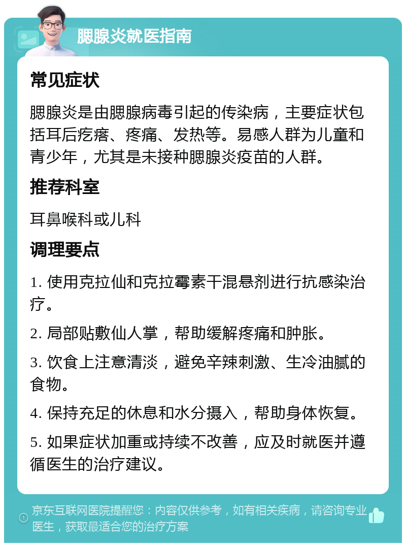 腮腺炎就医指南 常见症状 腮腺炎是由腮腺病毒引起的传染病，主要症状包括耳后疙瘩、疼痛、发热等。易感人群为儿童和青少年，尤其是未接种腮腺炎疫苗的人群。 推荐科室 耳鼻喉科或儿科 调理要点 1. 使用克拉仙和克拉霉素干混悬剂进行抗感染治疗。 2. 局部贴敷仙人掌，帮助缓解疼痛和肿胀。 3. 饮食上注意清淡，避免辛辣刺激、生冷油腻的食物。 4. 保持充足的休息和水分摄入，帮助身体恢复。 5. 如果症状加重或持续不改善，应及时就医并遵循医生的治疗建议。