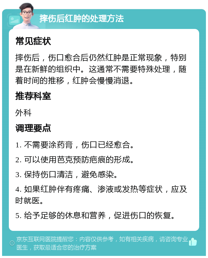 摔伤后红肿的处理方法 常见症状 摔伤后，伤口愈合后仍然红肿是正常现象，特别是在新鲜的组织中。这通常不需要特殊处理，随着时间的推移，红肿会慢慢消退。 推荐科室 外科 调理要点 1. 不需要涂药膏，伤口已经愈合。 2. 可以使用芭克预防疤痕的形成。 3. 保持伤口清洁，避免感染。 4. 如果红肿伴有疼痛、渗液或发热等症状，应及时就医。 5. 给予足够的休息和营养，促进伤口的恢复。