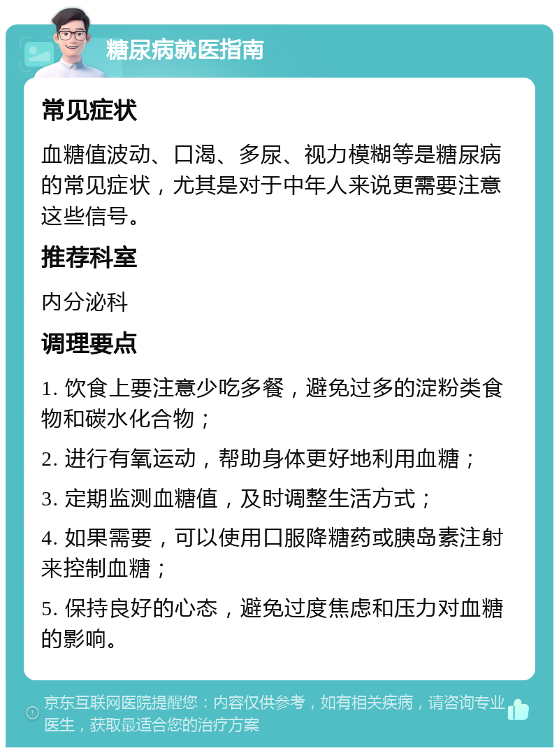 糖尿病就医指南 常见症状 血糖值波动、口渴、多尿、视力模糊等是糖尿病的常见症状，尤其是对于中年人来说更需要注意这些信号。 推荐科室 内分泌科 调理要点 1. 饮食上要注意少吃多餐，避免过多的淀粉类食物和碳水化合物； 2. 进行有氧运动，帮助身体更好地利用血糖； 3. 定期监测血糖值，及时调整生活方式； 4. 如果需要，可以使用口服降糖药或胰岛素注射来控制血糖； 5. 保持良好的心态，避免过度焦虑和压力对血糖的影响。