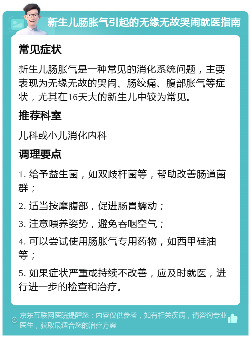 新生儿肠胀气引起的无缘无故哭闹就医指南 常见症状 新生儿肠胀气是一种常见的消化系统问题，主要表现为无缘无故的哭闹、肠绞痛、腹部胀气等症状，尤其在16天大的新生儿中较为常见。 推荐科室 儿科或小儿消化内科 调理要点 1. 给予益生菌，如双歧杆菌等，帮助改善肠道菌群； 2. 适当按摩腹部，促进肠胃蠕动； 3. 注意喂养姿势，避免吞咽空气； 4. 可以尝试使用肠胀气专用药物，如西甲硅油等； 5. 如果症状严重或持续不改善，应及时就医，进行进一步的检查和治疗。