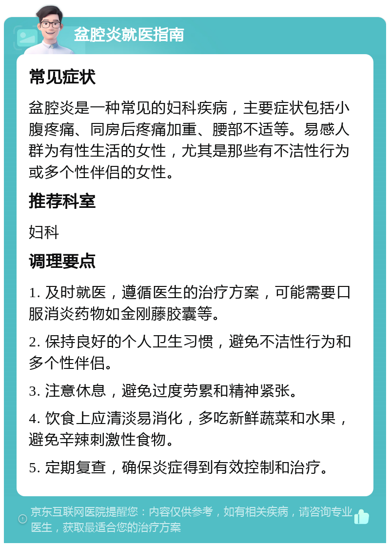 盆腔炎就医指南 常见症状 盆腔炎是一种常见的妇科疾病，主要症状包括小腹疼痛、同房后疼痛加重、腰部不适等。易感人群为有性生活的女性，尤其是那些有不洁性行为或多个性伴侣的女性。 推荐科室 妇科 调理要点 1. 及时就医，遵循医生的治疗方案，可能需要口服消炎药物如金刚藤胶囊等。 2. 保持良好的个人卫生习惯，避免不洁性行为和多个性伴侣。 3. 注意休息，避免过度劳累和精神紧张。 4. 饮食上应清淡易消化，多吃新鲜蔬菜和水果，避免辛辣刺激性食物。 5. 定期复查，确保炎症得到有效控制和治疗。