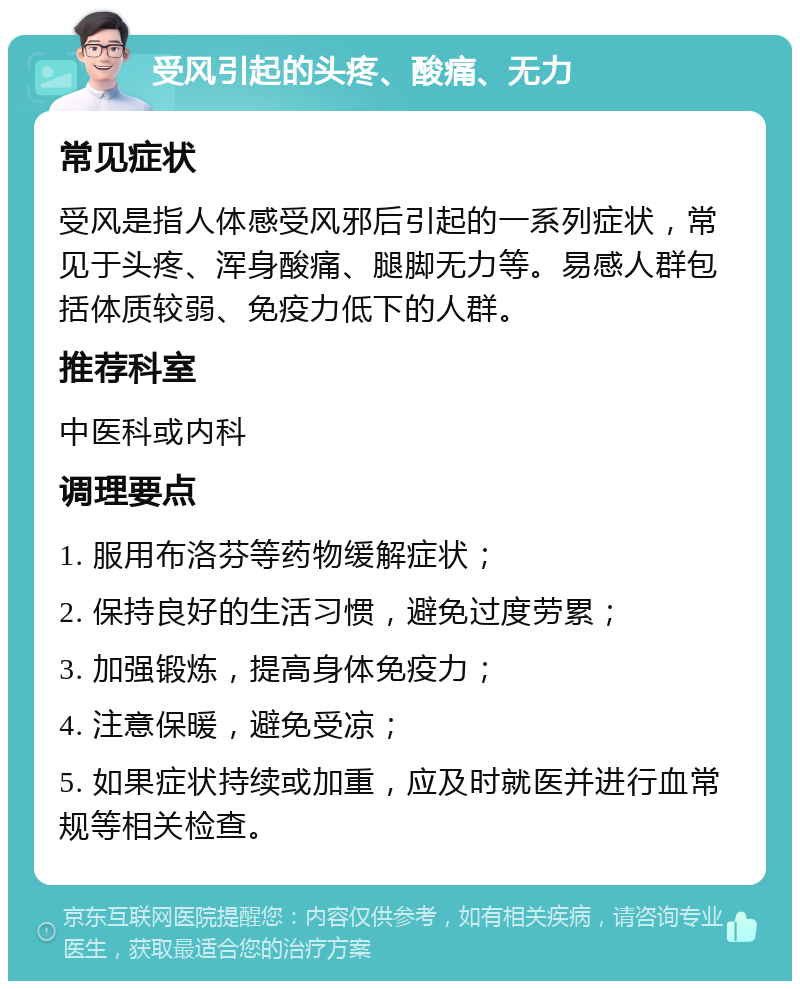 受风引起的头疼、酸痛、无力 常见症状 受风是指人体感受风邪后引起的一系列症状，常见于头疼、浑身酸痛、腿脚无力等。易感人群包括体质较弱、免疫力低下的人群。 推荐科室 中医科或内科 调理要点 1. 服用布洛芬等药物缓解症状； 2. 保持良好的生活习惯，避免过度劳累； 3. 加强锻炼，提高身体免疫力； 4. 注意保暖，避免受凉； 5. 如果症状持续或加重，应及时就医并进行血常规等相关检查。